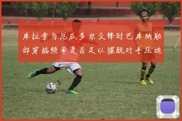 库拉索与厄瓜多尔交锋时巴库纳肋部穿插频率是否足以摆脱对手压迫