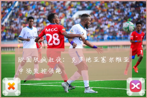 欧国联疯狂夜：克罗地亚塞尔维亚中场失控领跑