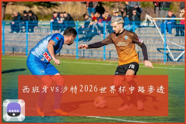 西班牙vs沙特2026世界杯中路渗透