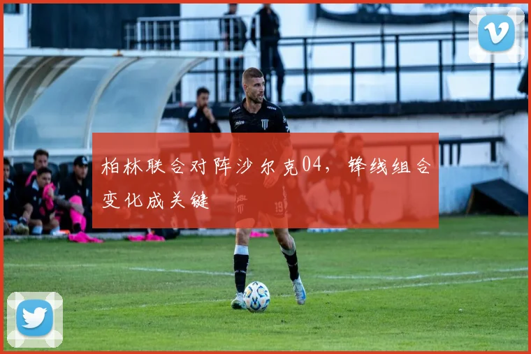 柏林联合对阵沙尔克04，锋线组合变化成关键