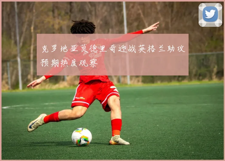 克罗地亚莫德里奇迎战英格兰助攻预期热度观察