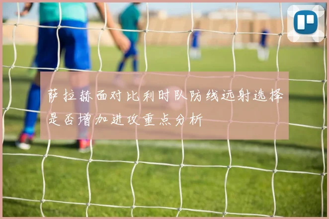 萨拉赫面对比利时队防线远射选择是否增加进攻重点分析