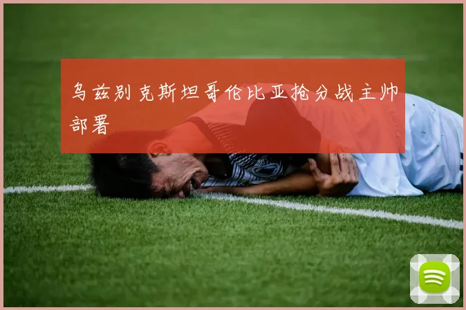 乌兹别克斯坦哥伦比亚抢分战主帅部署