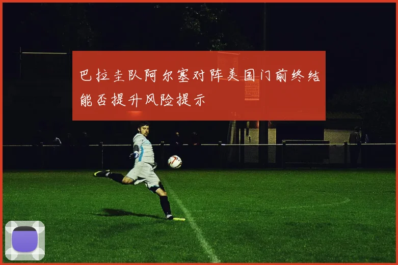 巴拉圭队阿尔塞对阵美国门前终结能否提升风险提示