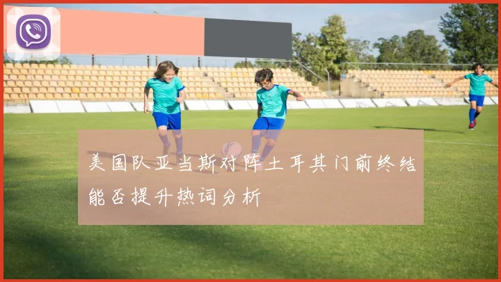 美国队亚当斯对阵土耳其门前终结能否提升热词分析