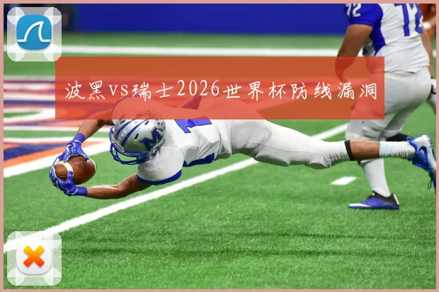 波黑vs瑞士2026世界杯防线漏洞