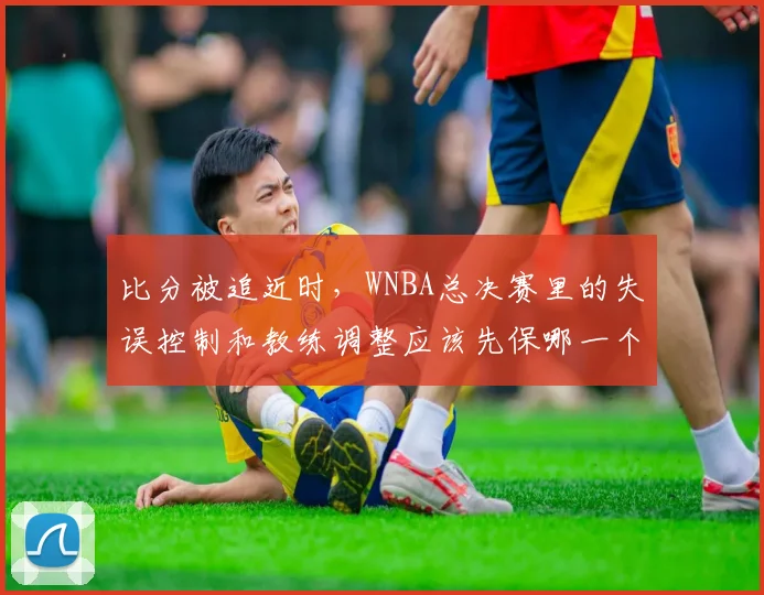 比分被追近时，WNBA总决赛里的失误控制和教练调整应该先保哪一个